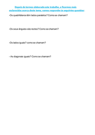 Depois de termos elaborado este trabalho, e ficarmos mais
esclarecidas acerca deste tema, vamos responder às seguintes questões:
-Os quadriláteros têm lados paralelos? Como se chamam?
-Os seus ângulos são rectos? Como se chamam?
-Os lados iguais? como se chamam?
- As diagonais iguais? Como se chamam?
 