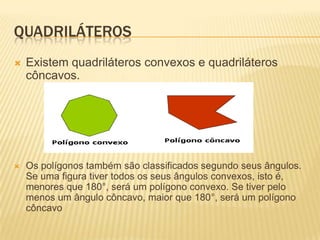 QUADRILÁTEROSExistem quadriláteros convexos e quadriláteros côncavos.Os polígonos também são classificados segundo seus ângulos. Se uma figura tiver todos os seus ângulos convexos, isto é, menores que 180°, será um polígono convexo. Se tiver pelo menos um ângulo côncavo, maior que 180°, será um polígono côncavo 