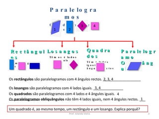 Paralelogramos  Os lados paralelos dois a dois Rectângulos Têm 4 ângulos rectos Losangos Têm os 4 lados iguais Quadrados Têm 4 lados iguais e 4 ângulos rectos Paralelogramo Obliquângulo Os  rectângulos  são paralelogramos com 4 ângulos rectos. ___________________ 2, 3, 4 Os  losangos  são paralelogramos com 4 lados iguais. _______________ 3, 4 1 Os  paralelogramos obliquângulos  não têm 4 lados iguais, nem 4 ângulos rectos. ___ Um quadrado é, ao mesmo tempo, um rectângulo e um losango. Explica porquê? Os  quadrados  são paralelogramos com 4 lados e 4 ângulos iguais. _______________ 4 Prof. Iolanda Vieira 1 2 3 4 