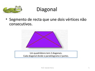 Diagonal  Segmento de recta que une dois vértices não consecutivos. Um quadrilátero tem 2 diagonais. Cada diagonal divide o paralelogramo 2 partes. Prof. Iolanda Vieira 