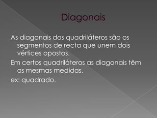 DiagonaisAs diagonais dos quadriláteros são os segmentos de recta que unem dois vértices opostos.Em certos quadriláteros as diagonais têm as mesmas medidas.ex: quadrado.
