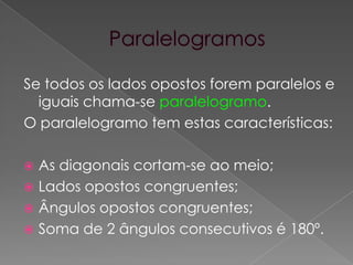 ParalelogramosSe todos os lados opostos forem paralelos e iguais chama-se paralelogramo.O paralelogramo tem estas características:As diagonais cortam-se ao meio;Lados opostos congruentes;Ângulos opostos congruentes;Soma de 2 ângulos consecutivos é 180º.