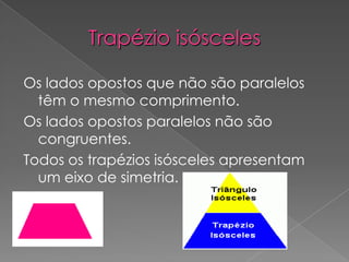 Trapézio isóscelesOs lados opostos que não são paralelos têm o mesmo comprimento. Os lados opostos paralelos não são congruentes.Todos os trapézios isósceles apresentam um eixo de simetria.