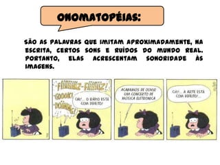 São as palavras que imitam aproximadamente, na
escrita, certos sons e ruídos do mundo real.
Portanto, elas acrescentam sonoridade às
imagens.
Onomatopéias:
 