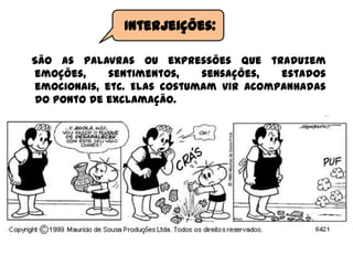São as palavras ou expressões que traduzem
emoções, sentimentos, sensações, estados
emocionais, etc. Elas costumam vir acompanhadas
do ponto de exclamação.
Interjeições:
 
