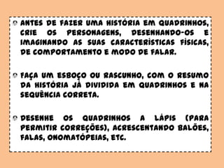 Antes de fazer uma história em quadrinhos,
crie os personagens, desenhando-os e
imaginando as suas características físicas,
de comportamento e modo de falar.
Faça um esboço ou rascunho, com o resumo
da história já dividida em quadrinhos e na
sequência correta.
Desenhe os quadrinhos a lápis (para
permitir correções), acrescentando balões,
falas, onomatópeias, etc.
 