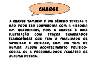 CHARGE
A CHARGE também é um gênero textual e
não pode ser confundida com a história
em quadrinhos, pois a Charge é uma
ilustração com traços exagerados
(caricatura) que tem a finalidade de
satirizar e criticar, com um tom de
humor, algum acontecimento político-
social ou a personalidade /caráter de
alguma pessoa.
 