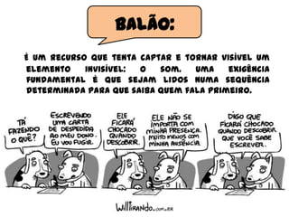 É um recurso que tenta captar e tornar visível um
elemento invisível: o som. Uma exigência
fundamental é que sejam lidos numa sequência
determinada para que saiba quem fala primeiro.
Balão:
 