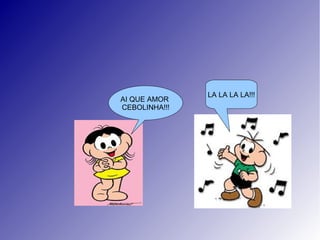 LA LA LA LA!!!
AI QUE AMOR
CEBOLINHA!!!
 