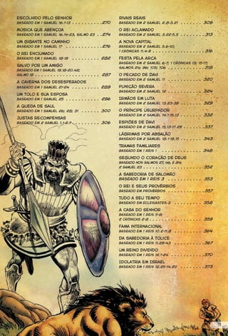 Escolhido pelo Senhor                                    Rivais reais
Baseado em 1 Samuel 16.1-13 . . . . . . . . . .270       Baseado em 2 Samuel 2.8-3.21        . . . . . . . 309
Música que abençoa                                       O rei aclamado
Baseado em 1 Samuel 16.14-23, Salmo 23 . .274            Baseado em 2 Samuel 3.22-5.5 . . . . . . . . 313

Um gigante no caminho                                    A nova capital
Baseado em 1 Samuel 17 . . . . . . . . . . . .276        Baseado em 2 Samuel 5.6-10;
                                                         1 Crônicas 11.4-9 . . . . . . . . . . . . . . . . . 316
O rei enciumado
Baseado em 1 Samuel 18-19       . . . . . . . . . 282    Festa pela Arca
                                                         Baseado em 2 Samuel 6-7; 1 Crônicas 13; 15-17;
Salvo por um amigo
                                                         Salmos 24; 96; 105; 106 . . . . . . . . . . . . 318
Baseado em 1 Samuel 19.18-20.42;
Salmo 19 . . . . . . . . . . . . . . . . . . . . . 287   O pecado de Davi
                                                         Baseado em 2 Samuel 11       . . . . . . . . . . . 320
A caverna dos desesperados
                     . . . . . . . . . 289
Baseado em 1 Samuel 21-24                                Punição severa
                                                         Baseado em 2 Samuel 12 . . . . . . . . . . . 324
Um tolo e sua esposa
Baseado em 1 Samuel 25 . . . . . . . . . . . 296         Irmãos em luta
                                                         Baseado em 2 Samuel 13.23-39 . . . . . . . 329
A queda de Saul
Baseado em 1 Samuel 26; 28; 31       . . . . . . 300     O príncipe usurpador
                                                         Baseado em 2 Samuel 14.1-15.13 . . . . . . . 332
Justas recompensas
Baseado em 2 Samuel 1.1-2.7 . . . . . . . . . 306        Espiões de Davi
                                                         Baseado em 2 Samuel 15.13-17.29 . . . . . . .337

                                                         Lágrimas por Absalão
                                                         Baseado em 2 Samuel 18.1-19.15 . . . . . . . 343

                                                         Tramas familiares
                                                         Baseado em 1 Reis 1      . . . . . . . . . . . . . 348

                                                         Segundo o coração de Deus
                                                         Baseado nos Salmos 27, 46, e 84;
                                                         2 Samuel 23 . . . . . . . . . . . . . . . . . . . 352

                                                         A sabedoria de Salomão
                                                         Baseado em 1 Reis 3 . . . . . . . . . . . 353
                                                         O rei e seus Provérbios
                                                         Baseado em Provérbios . . . . . . . . . . . . 357

                                                         Tudo a seu tempo
                                                         Baseado em Eclesiastes 3        . . . . . . . . . 358

                                                         A Casa do Senhor
                                                         Baseado em 1 Reis 5-9;
                                                         2 Crônicas 2-8 . . . . . . . . . . . . . . . . . 359

                                                         Fama internacional
                                                         Baseado em 1 Reis 10.2-11.8     . . . . . . . . . 364

                                                         Da sabedoria à tolice
                                                         Baseado em 1 Reis 11.29-43      . . . . . . . . . .367

                                                         Um reino dividido
                                                         Baseado em 1 Reis 12.1-24     . . . . . . . . . . .370

                                                         Idolatria em Israel
                                                         Baseado em 1 Reis 12.25-14.20       . . . . . . . .373




                                                                                                                   11
 
