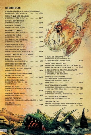 OS PROFETAS
     A rainha perversa e o profeta ousado
     Baseado em 1 Reis 16.29-17.6 . . . . . . . . .376

     Farinha que não se acaba
     Baseado em 1 Reis 17. 7-24 . . . . . . . . . . 380

     Batalha dos deuses
     Baseado em 1 Reis 18 . . . . . . . . . . . . . 382

     O som do silêncio
     Baseado em 1 Reis 19.1-18    . . . . . . . . . . 388
     Passando o manto
     Baseado em 1 Reis 19.19-21 . . . . . . . . . . 392

     As uvas da inveja
     Baseado em 1 Reis 21    . . . . . . . . . . . . . 394

     Uma fresta na armadura
     Baseado em 1 Reis 22 . . . . . . . . . . . . . .397

     Carruagem de fogo
     Baseado em 2 Reis 2.1-18 . . . . . . . . . . . 400

     Uma onda de milagres
     Baseado em 2 Reis 2.19-24; 4; 6.1-7     . . . . 403

     Curado nas águas do Jordão
     Baseado em 2 Reis 5 . . . . . . . . . . . . . 406        A Cura de Ezequias
     Exército Invisível                                       Baseado em 2 Reis 17.1-18.16; 20;
     Baseado em 2 Reis 6.8-23 . . . . . . . . . . . 41O       2 Crônicas 29-30; Isaías 38-39 . . . . . . 439

     Leprosos Sob Cerco!                                      Insultos e Profecias
     Baseado em 2 Reis 6.24-7.16      . . . . . . . . . 413   Baseado em 2 Reis 18.17—19.37; 2 Crônicas 32;
                                                              Isaías 9.6; 36; 52.13—53.12; naum . . . . . 443
     Jeú Ungido, Jezabel Pintada
                       . . . . . . . . . . . . . . 418
     Baseado em 2 Reis 9                                      O Rei Justo e o Profeta Relutante
                                                              Baseado em 2 Reis 22-23;
     A Conspiração de Uma Rainha                              2 Crônicas 34-35; Jeremias 1 . . . . . . . . 446
     Baseado em 2 Reis 11.1-3,
     2 Crônicas 22.10-12 . . . . . . . . . . . . . . 423      Por que Coisas Ruins
                                                              Acontecem a Pessoas Boas?
     O Rei Menino de Judá                                     Baseado em 2 Reis 23.29-24.4;
     Baseado em 2 Reis 11.4-21;                               Habacuque . . . . . . . . . . . . . . . . . . . 449
     2 Crônicas 23 . . . . . . . . . . . . . . . . . 426
                                                              Profecias Impopulares
     Punhal na Noite                                          Baseado em Jeremias 4; 7; 18-20; 23.33; 26; 36;
     Baseado em 2 Crônicas 24.17-27;                          44.19; 45; 2 Reis 23.36-24.1 . . . . . . . . . 451
     2 Reis 12 . . . . . . . . . . . . . . . . . . . . 429
                                                              O Exílio de Ezequiel
     Uma História de Peixe                                    Baseado em Ezequiel; Jeremias 29.1-14 . . 456
     Baseado em Jonas . . . . . . . . . . . . . . . . 431
                                                              O Jugo sobre Jeremias
     Quatro Profetas                                          Baseado em Jeremias 27; 37-38      . . . . . . . 461
     Baseado em Oseias, amós, joel, miqueias       . 436
                                                              Jerusalém Cai!
     Uma Brasa                                                Baseado em Jeremias 39.44, 2 crônicas 36.15-26; 2
     Baseado em Isaías 6     . . . . . . . . . . . . . .437   reis 25; lamentações; obadias   . . . . . . . . 466




12
 