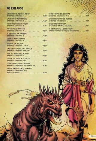 OS EXILADOS
Legumes e água à mesa                                  O retorno de Esdras
Baseado em Daniel 1 . . . . . . . . . . . . . . 470    Baseado em Esdras 7-10 . . . . . . . . . . . . 512

Um sonho mortífero                                     Guerreiros dos muros
Baseado em Daniel 2 . . . . . . . . . . . . . .473     Baseado em Neemias . . . . . . . . . . . . . . 513

Provados pelo fogo                                     o último profeta
                . . . . . . . . . . . . . .476
Baseado em Daniel 3                                    Baseado em malaquias . . . . . . . . . . . 516
As quatro bestas                                       à espera do libertador
Baseado em Daniel 7    . . . . . . . . . . . . . 480   entre o antigo e o novo testamento     . . . . 516
A escrita na parede
Baseado em Daniel 5 . . . . . . . . . . . . . . 481

Leões inofensivos
Baseado em Daniel 6    . . . . . . . . . . . . . 484

rainha da beleza
Baseado em ester 1.1-2.18 . . . . . . . . . . 489

Uma lei contra os judeus
Baseado em Ester 2.19-3.15 . . . . . . . . . 494

“Se eu morrer, morri”
                 . . . . . . . . . . . . . 498
Baseado em Ester 4

Quem vai para a forca?
Baseado em Ester 5-10 . . . . . . . . . . . . 500

O retorno dos cativos
Baseado em Esdras 1-3; Isaías 45 . . . . . 506

Problemas com o Templo
Baseado em Esdras 4-6;
Ageu; Zacarias . . . . . . . . . . . . . . . . 509




                                                                                                            13
 