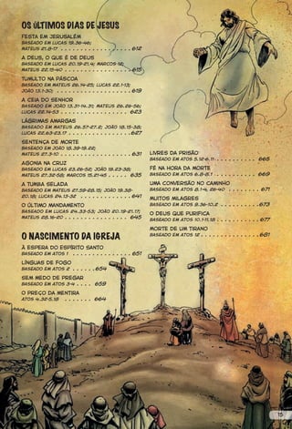 OS ÚLTIMOS DIAS DE JESUS
Festa em Jerusalém
Baseado em Lucas 19.36-46;
Mateus 21.8-17 . . . . . . . . . . . . . . . . . . 612

A Deus, o que é de Deus
Baseado em Lucas 20.19-21.4; Marcos 12;
Mateus 22.15-40 . . . . . . . . . . . . . . . . . 615

Tumulto na Páscoa
Baseado em Mateus 26.14-25; Lucas 22.1-13;
João 13.1-30; . . . . . . . . . . . . . . . . . . . 619

A ceia do Senhor
Baseado em João 13.31-14.31; Mateus 26.26-56;
Lucas 22.14-53 . . . . . . . . . . . . . . . . . 623

Lágrimas amargas
Baseado em Mateus 26.57-27.2; João 18.15-38;
Lucas 22.63-23.17 . . . . . . . . . . . . . . . .627

Sentença de morte
Baseado em João 18.39-19.22;
Mateus 27.3-10 . . . . . . . . . . . . . . . . . . 631    livres da prisão
                                                          Baseado em atos 5.12-6.11 . . . . . . . . . . 665
Agonia na cruz
Baseado em Lucas 23.26-52; João 19.23-38;                 Fé na hora da morte
Mateus 27.32-58; Marcos 15.21-45 . . . . . 635            Baseado em Atos 6.8-8.1      . . . . . . . . . . 669

A TUMBA SELADA                                            Uma conversão no caminho
Baseado em Mateus 27.59-28.15; João 19.38-                Baseado em Atos 8.1-4, 26-40 . . . . . . . . 671
20.18; Lucas 24.13-32 . . . . . . . . . . . . . 641
                                                          Muitos milagres
O último mandamento                                       Baseado em Atos 9.36-10.2 . . . . . . . . . .673
Baseado em Lucas 24.33-53; João 20.19-21.17;
                                                          O Deus que purifica
Mateus 28.16-20 . . . . . . . . . . . . . . . . 645
                                                          Baseado em Atos 10.1-11.18 . . . . . . . . . . . 677

                                                          Morte de um tirano
O NASCIMENTO DA IGREJA                                    Baseado em Atos 12 . . . . . . . . . . . . . . . 681


À espera do Espírito Santo
Baseado em Atos 1 . . . . . . . . . . . . . . . 651

Línguas de fogo
Baseado em Atos 2 . . . . . .654

Sem medo de pregar
Baseado em Atos 3-4 . . . . 659

O preço da mentira
             . . . . . . . 664
Atos 4.32-5.18




                                                                                                                 15
 