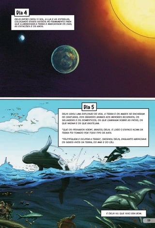 Dia 4
Deus então criou o sol, a lua e as estrelas,
colocando esses astros no firmamento para
que iluminassem a terra e marcassem os dias,
as estações e os anos.




                                                    Dia 5
                                    Deus criou uma explosão de vida. A terra e os mares se encheram
                                    de criaturas, dos grandes animais aos menores bichinhos, os
                                    selvagens e os domésticos, os que caminham sobre as patas, os
                                    que nadam e os que rastejam.


                                    “Que os pássaros voem”, bradou Deus. E logo o espaço acima da
                                    terra foi tomado por todo tipo de aves.


                                    “Frutifiquem e ocupem a terra”, ordenou Deus, enquanto abençoava
                                    os seres vivos da terra, do mar e do céu.




                                                                      E Deus viu que isso era bom.


                                                                                                       19
 