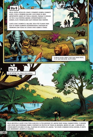 Dia 6
       Deus, então, resolveu criar o primeiro homem, chamado
       Adão; e Eva, a primeira mulher. Eles eram os mais
       importantes seres de toda a criação, porque o Senhor
       os fez à sua própria imagem. Diferentemente dos
       animais, eles tinham almas que viveriam para sempre.


       Junto com o homem e a mulher, Deus fez planos para
       que os seres humanos governassem e vivessem em
       harmonia com todas as coisas vivas sobre a terra.




                                                                 E Deus olhou para tudo que havia feito,
                                                                 e viu que era bom. Muito bom!




       Dia 7
     E, no sétimo dia, Deus descansou.




     Deus mostrou a Adão e Eva toda a beleza e a fecundidade do jardim onde viviam, chamado Éden. O Senhor
     lhes disse que poderiam comer à vontade os frutos de todas as árvores, menos de uma – a árvore do
     conhecimento do bem e do mal, plantada no centro do jardim. “Se vocês comerem dessa árvore, é certo
     que morrerão”, advertiu o Criador.


20
 