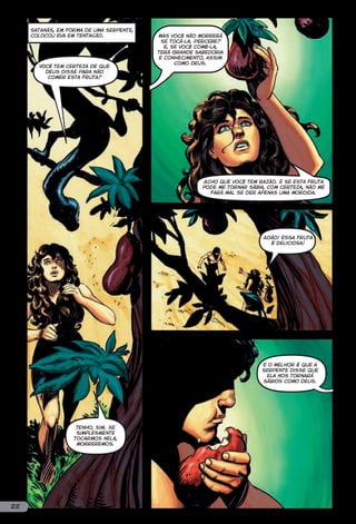 Satanás, em forma de uma serpente,
     colocou Eva em tentação.             Mas você não morrerá
                                           se tocá-la. Percebe?
                                            E, se você comê-la,
                                          terá grande sabedoria
                                          e conhecimento, assim
                                                como Deus.
       Você tem certeza de que
         Deus disse para não
          comer esta fruta?




                                                        Acho que você tem razão. E se esta fruta
                                                        pode me tornar sábia, com certeza, não me
                                                          fará mal se der apenas uma mordida.




                                                                            Adão! Essa fruta
                                                                              é deliciosa!




                                                                           E o melhor é que a
                                                                           serpente disse que
                                                                            ela nos tornará
                                                                           sábios como Deus.




                    Tenho, sim. Se
                    simplesmente
                   tocarmos nela,
                    morreremos.




22
 