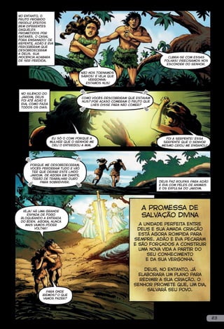 No entanto, o
fruto proibido
produz efeitos
bem diferentes
daqueles
prometidos por
Satanás. O casal
fora enganado! De
repente, Adão e Eva
perceberam que
Desobedeceram
a Deus. Sua
inocência acabara                                                            Cubra-se com essas
de ser perdida.                                                            folhas! Precisamos nos
                                                                            esconder do Senhor.


                                    Não nos tornamos
                                    sábios! E veja que
                                        vergonha:
                                      estamos nus!


 No silêncio do
 jardim, Deus                       Como vocês descobriram que estavam
 foi até Adão e                     nus? Por acaso comeram o fruto que
 Eva, como fazia                        lhes disse para não comer?
 todos os dias.




                    Eu só o comi porque a                                   Foi a serpente! Essa
                   mulher que o Senhor me                                  serpente que o Senhor
                    deu o entregou a mim.                                 mesmo criou me enganou!




      Porque me desobedeceram,
      vocês perderam tudo e vão
       ter que deixar este lindo
      jardim. De agora em diante,
       terão de trabalhar duro
           para sobreviver.                                              Deus faz roupas para Adão
                                                                         e Eva com peles de animais
                                                                         e os expulsa do jardim.




  Veja! Há uma grande
                                                                 A Promessa de
    espada de fogo
 bloqueando a entrada
                                                                 Salvação Divina
 do Éden. Agora, nunca
   mais vamos poder                                            A unidade perfeita entre
         voltar!                                              Deus e sua amada criação
                                                               está agora rompida para
                                                             sempre. Adão e Eva pecaram
                                                             e são forçados a construir
                                                               uma nova vida a partir do
                                                                  seu conhecimento
                                                                  e da sua vergonha.

                                                                 Deus, no entanto, já
                                                              elaborara um plano para
                                                               redimir a sua criação. O
                                                             Senhor promete que, um dia,
                Para onde
                                                                  salvará seu povo.
             iremos? O que
              vamos fazer?




                                                                                                      23
 