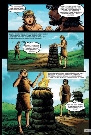 Pai, como posso                                                  Quando você for mais velho,
 demonstrar minha                                                  Abel, poderá dedicar a Deus
gratidão ao Senhor?                                                o melhor do seu rebanho. O
                                                                      Senhor nos disse que
                                                                   deveríamos fazer sacrifícios
                                                                    para demonstrar a nossa
                                                                            gratidão.




Quando os meninos se tornam homens, Abel passou a
criar rebanhos, enquanto Caim preferiu ser
agricultor. Mas Abel vivia pensando no dia em que
ofereceria a Deus um sacrifício de gratidão.




                      Se Abel oferecer a
                       Deus um sacrifício,
                        também terei de
                      fazer uma oferta ao
                            Senhor!




                                                    Deus se agrada com a oferta de Abel, que faz o
                                                    sacrifício de coração aberto. No entanto, o
                                                    espírito rancoroso de Caim desagrada a Deus,
                                                    que recusa a sua oferta com produtos da terra.




                                                                            Por que Deus deveria
                                                                            se alegrar com Abel
                                                                             e não comigo? Não é
                                                                                    justo!




                                                                                                     25
 