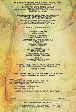 Tradução do original publicado pela David C. Cook,
                sob o título The Action Bible.

               Illustration ©2010 Sergio Cariello
                    Text ©2010 David C.Cook
      David C.Cook, 4050 Lee Vance View, Colorado Spring,
                      Colorado 80918 USA


           Todos os direitos desta obra em Português
              pertencem à Geográfica Editora © 2011
                  www.geograficaeditora.com.br

             Qualquer comentário ou dúvidas sobre
                  este produto escreva para:
              produtos@geograficaeditora.com.br

                    1a

                           Editor responsável
                              Marcos Simas

                          Supervisão editorial
                          Maria Fernanda Vigon
                Adaptação da arte e diagramação
                          Rick Szuecs
                          Pri Sathler
                      Ricardo Mazzucatto
                        Thaís Alcântara

                                Tradução
                         Ana Paula Garcia Spolon
                             JORGE CAMARGO
                        Preparação de texto
                     Carlos Eduardo Fernandes

                                  Revisão
                         Nataniel Gomes de Souza
                              Yvone quintilio


       Esta obra foi impressa no Brasil com a qualidade
          de impressão e acabamento da Geográfica

                            Printed in Brazil


     Dados Internacionais de Catalogação na Publicação (CIP)
             (Câmara Brasileira do Livro, SP, Brasil)


Cariello, Sergio
      Bíblia em ação / Sergio Cariello ; tradução
Ana Paula Garcia Spolon. -- Santo André, SP:
Geográfica Editora, 2011.

      Título original: the Action bible
      ISBN 978-85-8064-011-3

      1. Histórias bíblicas 2. Histórias em quadrinhos I. Título.




11-09768                                                         CDD-028.5


                  Índices para catálogo sistemático:

            1. Histórias bíblicas : Literatura infantojuvenil   028.5
            2. Histórias bíblicas : Literatura juvenil          028.5
 