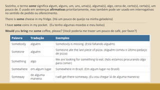 Sozinho, o termo some significa algum, alguns, um, uns, uma(s), alguma(s), algo, cerca de, certo(s), certa(s), um
pouco de. É usado em sentenças afirmativas prioritariamente, mas também pode ser usado em interrogativas
no sentido de pedido ou oferecimento.
There is some cheese in my fridge. (Há um pouco de queijo na minha geladeira)
I have some coins in my pocket. (Eu tenho algumas moedas e meu bolso)
Would you bring me some coffee, please? (Você poderia me trazer um pouco de café, por favor?)
 