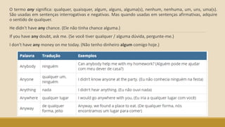 O termo any significa: qualquer, quaisquer, algum, alguns, alguma(s), nenhum, nenhuma, um, uns, uma(s).
São usadas em sentenças interrogativas e negativas. Mas quando usadas em sentenças afirmativas, adquire
o sentido de qualquer.
He didn't have any chance. (Ele não tinha chance alguma.)
If you have any doubt, ask me. (Se você tiver qualquer / alguma dúvida, pergunte-me.)
I don't have any money on me today. (Não tenho dinheiro algum comigo hoje.)
 