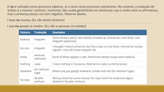 O no é utilizado como pronome adjetivo. Já o none como pronome substantivo. No entanto, a tradução de
ambos é a mesma: nenhum, nenhuma. São usada geralmente em sentenças cujo o verbo está na afirmativas,
mas a sentença possui um tom negativo. Observe abaixo.
I have no money. (Eu não tenho dinheiro)
I saw no people at stadim. (Eu não vi pessoas no estádio)
 