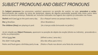 SUBJECT PRONOUNS AND OBJECT PRONOUNS
Os Subject pronouns (ou pronomes sujeitos) aparecem na posição de sujeito; ou seja, precedem o verbo.
Normalmente são usados no início de sentenças, depois de alguma pontuação quando esta inicia outra ideia
dentro da mesma sentença. Podendo ser inclusive colocados nos lugares dos sujeitos já colocados nas frases.
Rachel and I (we) go to the park every day. (Eu e Raquel vamos ao parque todos os dias.)
She is Brazilian. (Ela é Brasileira.)
The children (they) are playing at yard. (As crianças estão brincando no jardim.)
Já em relação aos Object Pronouns, aparecem na posição de objeto da oração (direto ou indireto), precedendo o
verbo ou preposições.
Alfred loves her. (Alfred a ama / ama ela.)
She didn’t look at me. (Ela não olhou para mim.)
Pedro and Paulo gave a birthday party to us. (Pedro e Paulo nos deram uma festa de aniversário)
 