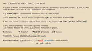 OBS: FORMAÇÃO DE OBJETO DIRETO E INDIRETO
Em geral, a maioria das frases precisará de um ou dois para expressar o significado completo. De fato, o objeto
direto e indireto é apenas dois dos complementos mais importantes.
A) Objetos Diretos: É normalmente encontrado após um verbo de ação.
Susan received a gift. (Susan recebeu um presente; “gift” é o objeto direto de “received”
Então, para identificar facilmente o objeto direto, lembre-se desta fórmula:SUJEITO + VERBO + WHAT/WHO
Com a fórmula em mente, observe os seguintes exemplos:
The Romans defeated the Greeks. (Os romanos derrotaram os gregos.)
S: Romans V: defeated WHAT/WHO: Greeks OD: Greeks
*(SUJEITO) Romans (VERBO) defeated (WHO) Greeks
What did Lisa make? (O que Lisa fez?) / Lisa made the dinner for the entire Family.
suj. verb. obj. dir.
 