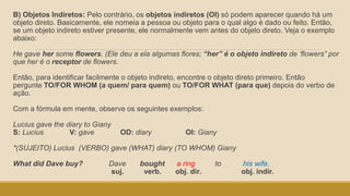 B) Objetos Indiretos: Pelo contrário, os objetos indiretos (OI) só podem aparecer quando há um
objeto direto. Basicamente, ele nomeia a pessoa ou objeto para o qual algo é dado ou feito. Então,
se um objeto indireto estiver presente, ele normalmente vem antes do objeto direto. Veja o exemplo
abaixo:
He gave her some flowers. (Ele deu a ela algumas flores; “her” é o objeto indireto de ‘flowers” por
que her é o receptor de flowers.
Então, para identificar facilmente o objeto indireto, encontre o objeto direto primeiro. Então
pergunte TO/FOR WHOM (a quem/ para quem) ou TO/FOR WHAT (para que) depois do verbo de
ação.
Com a fórmula em mente, observe os seguintes exemplos:
Lucius gave the diary to Giany
S: Lucius V: gave OD: diary OI: Giany
*(SUJEITO) Lucius (VERBO) gave (WHAT) diary (TO WHOM) Giany
What did Dave buy? Dave bought a ring to his wife.
suj. verb. obj. dir. obj. indir.
 