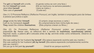 The girl cut herself with a knife. (A garota cortou-se com uma faca.)
He hurt himself last week. (Ele se machucou na semana passada.)
Jane killed herself. (Jane se matou.)
Take care of yourself! (Cuide-se!)
Obs (1): O Pronome Reflexivo (Reflexive Pronoun), em Inglês, também é empregado para dar ênfase
à pessoa que pratica a ação:
Jorge wrote the letter himself. (O próprio Jorge escreveu a carta.)
I will do my homework myself. (Eu própria/mesma farei minha lição de casa.)
They raised the children themselves. (Eles próprios criaram os filhos.)
Obs (2): Os Pronomes Reflexivos (Reflexive Pronouns) podem ser precedidos pela
preposição by. Nesse caso, os reflexivos têm o sentido de sozinho(a), sozinhos(as) (alone).
Algumas vezes, a palavra all é colocada antes de by, servindo então como enfatizante. Observe os
exemplos abaixo:
She was waiting for her husband by herself. (Ela estava esperando sozinha pelo seu marido.)
She was waiting for her husband (all) by herself. [Ela estava esperando (completamente) sozinha
pelo seu marido.]
Did you go to the park by yourself? (Você foi ao parque sozinho?)
 