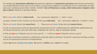 Em relação aos possessives adjectives (possessivos adjetivos) e possessives pronouns (possessivos pronomes),
a principal diferença entre eles se dá no fatos os possessivos adjetivos necessitarem de um substantivo ao lado,
para que a sentença possa fazer sentido. Também não se flexionam, ou seja, valem tanto para o singular como
para o plural. Observe o exemplo abaixo.
Ellen is my sister. (Elen é minha irmã) my = possessive adjective / sister = noun
Liz gives a flower to her mother. (Liz dá uma flor para mãe dela) her = possessive adjective / mother = noun
This is our book. (Este é (o) nosso livro.) / These are our books. (Estes são (os) nossos livros.)
Já com os possessives pronouns (possessivos pronomes) ocorre a substituição do substantivo exatamente por
um desses pronomes, para que não haja a repetição do mesmo. Veja os exemplos abaixo:
Is that car your car? (Aquele carro é o seu carro?) / Is that car yours? (Aquele carro é o seu?)
*note que na primeira sentença o substantivo colocado deixa a sentença “estranha”; para que ela fique correta,
usa-se um possessive pronoun correspondente.
I have my house and you have yours. (Eu tenho a minha casa e você tem a sua.)
 