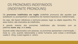 OS PRONOMES INDEFINIDOS
(INDEFINITE PRONOUNS)
Os pronomes indefinidos em inglês (indefinite pronouns) são aqueles que
substituem ou acompanham o substantivo de maneira imprecisa ou indeterminada.
Ou seja, não fazem referência a nenhuma pessoa, lugar ou objeto específico. Por
esse motivo, são chamados de indefinidos.
A grande maioria dos pronomes indefinidos são formados com as
palavras some, any, no e every.
Quando estão relacionados com pessoas, os pronomes apresentam a terminação: –
body ou –one, quando relacionados a seres humanos; para coisas a terminação
usada é –thing, e para lugares é –where.
 