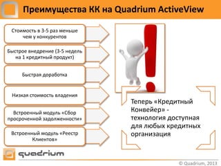 Преимущества КК на Quadrium ActiveView

 Стоимость в 3-5 раз меньше
     чем у конкурентов

Быстрое внедрение (3-5 недель
   на 1 кредитный продукт)


     Быстрая доработка


 Низкая стоимость владения
                                Теперь «Кредитный
  Встроенный модуль «Сбор       Конвейер» -
просроченной задолженности»     технология доступная
                                для любых кредитных
 Встроенный модуль «Реестр      организация
         Клиентов»
 