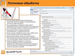 Потоковая обработка




• Система может обрабатывать произвольное
  количество заявок на кредиты по произвольному
  количеству видов процессов
• При необходимости обработка заявок может
  проводится полностью без вмешательства сотрудников
  банка (например, заявки по кредитным картам и т.п.)
• В некоторые бизнес-процессы встроено
  взаимодействие с сотрудниками банка
• Бизнес-процесс обработки может иметь любое число
  шагов и длиться длительное время (дни)
• При большом объеме заявок система позволяет
  быстро увеличивать свою пропускную способность за
  счет кластеризации сервера приложений и сервера БД
• Скорость обработки заявок по полностью
  автоматизированным бизнес-процессам (в
  зависимости от функциональности бизнес-процесса):
  от 40 с до 5 минут на заявку до точки уведомления
  клиента о решении по сделке
 