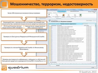 Мошенничество, терроризм, недостоверность

        Более 200 встроенных внутрисистемных проверок




 Взаимодействие с произвольными системами противодействия
мошенничеству и выявления мошеннических кредитных заявлений
  FPS (Fraud Prevention Service)   National Hunter предоставляется
предоставляется БКИ «Эквифакс»         ОКБ и компании Experian




 Проверка по базе данных Федеральной Миграционной Службы




   Проверка по спискам Федеральной Службы по Финансовому
                        Мониторингу




Проверка достоверности информации о заёмщике по собственной
базе данных кредитного учреждения (CronosPRO  CronosPlus и т.п.)
 