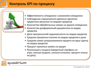 Контроль KPI по процессу

        • Эффективность сотрудника с указанием сотрудника
        • Соблюдение нормативного времени принятия
          кредитного решения по видами кредитов
        • Количество обработанных заявок на одного сотрудника
        • Количество дооформлений документов по видам
          кредитов
        • Доля просроченной задолженности по видам кредитов
        • Средняя просрочка платежа по видам кредитов в днях
        • Средняя сумма запрашиваемого кредита на одну сделку
          по видам кредитов
        • Процент принятых заявок на кредит
        • Реализации и выдачи (кредитный портфель на
          утро, сколько выдано, сколько отказано, процент отказа
          на дату)
 