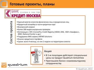 Готовые проекты, планы
Состав проекта

                 • Единый реестр клиентов физических лиц и юридических лиц
                 • Кредитный конвейер в части кредитных карт
                 • Внутренний скоринг
                 • Более 200 видов внутренних проверок
                 • Интеграция с 5NT, CronosPro, Credit Registry (НБКИ, ОКБ, БКИ «Эквифакс»,
                   ФМС, National Hunter и др.)
                 • Поддержка SMS-сервиса MFMS Solutions
                 • Анализ кредитного портфеля
                 • Сроки: всего 4 месяца, из них 2 недели на территории клиента




                                                 Акция
                                                 • В 1-м полугодии действуют специальные
                                                   цены на продукт Quadrium ActiveView
                                                 • Приглашаем банки к взаимовыгодному
                                                   сотрудничеству
 