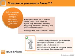Показатели успешности Банка 2.0

Обслуживание
 это валюта,
   которая
 заставляет    Я обслуживаю вас так, а вы меня
 экономику     иначе. Когда кто-то работает
  двигаться    лучше, мир меняется к лучшему.
               Когда мир меняется к лучшему, мир
               становится сплоченнее.
               Рон Кауфман, Up YourService! College




                              Показателем успешности деятельности
                              банка должно являться качество
                              обслуживания, а вовсе не
                              рентабельность продукта или количество
                              поступивших в банк заявлений.
 