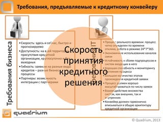Требования, предъявляемые к кредитному конвейеру




                                                                            • Процесс реального времени: процесс
Требования бизнеса




                                                            Требования IT
                     • Скорость: здесь и сейчас, быстро и
                       прогнозируемо                                          четко определен по времени

                       присутствия кредитной
                                                 Скорость
                     • Доступность: на всей территории
                                                                              отклика, работа в режиме 24*7*365
                                                                            • Экономичное использование каналов
                                                                              связи
                       выходных                  принятия
                       организации, круглосуточно и без

                     • Гибкость: заявкам на разные виды
                                                                            • Устойчивость к сбоям подпроцессов и
                                                                              систем входящих в него
                                                                            • Хорошая способность к мониторингу
                       кредитов – разные бизнес-
                       процессы
                     • Партнеры: возможность
                                                кредитного                    состояния процесса
                                                                            • Большое количество этапов
                                                                              прохождения кредитной заявки
                       интеграции с партнерами
                                                 решения                    • Процесс должен хорошо
                                                                              масштабироваться по числу заявок
                                                                            • Взаимодействие множества
                                                                              систем, как внешних, так и
                                                                              внутренних
                                                                            • Конвейер должен гармонично
                                                                              вписываться в общую архитектуру
                                                                              кредитной организации
 
