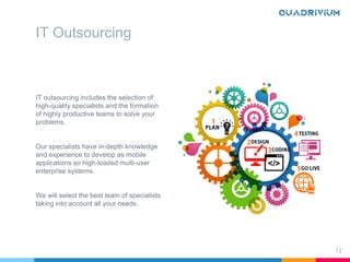 IT outsourcing includes the selection of
high-quality specialists and the formation
of highly productive teams to solve your
problems.
Our specialists have in-depth knowledge
and experience to develop as mobile
applications so high-loaded multi-user
enterprise systems.
We will select the best team of specialists
taking into account all your needs.
12
IT Outsourcing
 