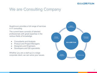 We are Consulting Company
Quadrivium provides a full range of services
in IT consulting.
The current team consists of talented
professionals with great expertise in the
various fields of knowledge:
● Consultants and Analysts
● Product and Project Managers
● Designers and Engineers
● Developers and QA specialists
Whether you are a start-up or a large
corporate client, we can solve your issues.
2
 