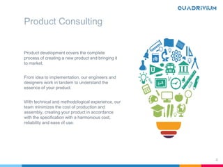 Product Consulting
Product development covers the complete
process of creating a new product and bringing it
to market.
From idea to implementation, our engineers and
designers work in tandem to understand the
essence of your product.
With technical and methodological experience, our
team minimizes the cost of production and
assembly, creating your product in accordance
with the specification with a harmonious cost,
reliability and ease of use.
4
 