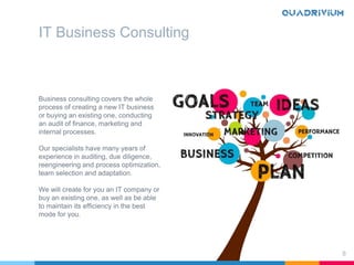 Business consulting covers the whole
process of creating a new IT business
or buying an existing one, conducting
an audit of finance, marketing and
internal processes.
Our specialists have many years of
experience in auditing, due diligence,
reengineering and process optimization,
team selection and adaptation.
We will create for you an IT company or
buy an existing one, as well as be able
to maintain its efficiency in the best
mode for you.
8
IT Business Consulting
 