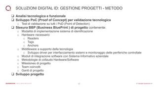 10
SOLUZIONI DIGITAL ID: GESTIONE PROGETTI - METODO
❑ Analisi tecnologica e funzionale
❑ Sviluppo PoC (Proof of Concept) per validazione tecnologica
o Test di validazione su tutti i PoD (Point of Detection)
❑ Stesura BBP (Business BluePrint ) di progetto contenente:
o Modalità di implementazione sistema di identificazione
o Hardware necessario
o Readers
o Tags
o Anchors
o Middleware a supporto della tecnologia
o Sviluppo driver per interfacciamento sistemi e monitoraggio delle periferiche controllate
o Moduli di integrazione software con Sistema Informativo aziendale
o Metodologie di collaudo Hardware/Software
o Milestones di progetto
o Team coinvolti
o Gantt di progetto
❑ Sviluppo progetto
 