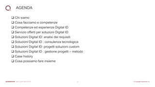2
AGENDA
❑ Chi siamo
❑ Cosa facciamo e competenze
❑ Competenze ed esperienze Digital ID
❑ Servizio offerti per soluzioni Digital ID
❑ Soluzioni Digital ID: analisi dei requisiti
❑ Soluzioni Digital ID : consulenza tecnologica
❑ Soluzioni Digital ID: progetti soluzioni custom
❑ Soluzioni Digital ID : gestione progetti – metodo
❑ Case history
❑ Cosa possiamo fare insieme
 