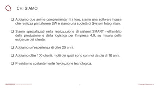 3
CHI SIAMO
❑ Abbiamo due anime complementari fra loro, siamo una software house
che realizza piattaforme SW e siamo una società di System Integration.
❑ Siamo specializzati nella realizzazione di sistemi SMART nell’ambito
della produzione e della logistica per l’Impresa 4.0, su misura delle
esigenze del cliente.
❑ Abbiamo un’esperienza di oltre 20 anni.
❑ Abbiamo oltre 100 clienti, molti dei quali sono con noi da più di 10 anni.
❑ Presidiamo costantemente l’evoluzione tecnologica.
 
