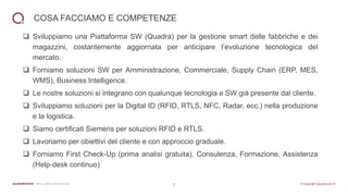 4
COSA FACCIAMO E COMPETENZE
❑ Sviluppiamo una Piattaforma SW (Quadra) per la gestione smart delle fabbriche e dei
magazzini, costantemente aggiornata per anticipare l’evoluzione tecnologica del
mercato.
❑ Forniamo soluzioni SW per Amministrazione, Commerciale, Supply Chain (ERP, MES,
WMS), Business Intelligence.
❑ Le nostre soluzioni si integrano con qualunque tecnologia e SW già presente dal cliente.
❑ Sviluppiamo soluzioni per la Digital ID (RFID, RTLS, NFC, Radar, ecc.) nella produzione
e la logistica.
❑ Siamo certificati Siemens per soluzioni RFID e RTLS.
❑ Lavoriamo per obiettivi del cliente e con approccio graduale.
❑ Forniamo First Check-Up (prima analisi gratuita), Consulenza, Formazione, Assistenza
(Help-desk continuo)
 