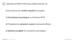 6
SERVIZI OFFERTI PER SOLUZIONI DIGITAL ID
❑ Consulenza per analisi requisiti di progetto
❑ Consulenza tecnologica su hardware RFID
❑ Progettazione soluzioni custom hardware/software
❑ Gestione progetti di innovazione tecnologica
 