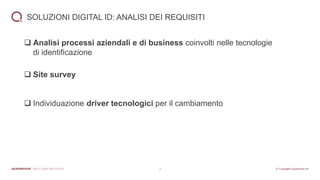 7
SOLUZIONI DIGITAL ID: ANALISI DEI REQUISITI
❑ Analisi processi aziendali e di business coinvolti nelle tecnologie
di identificazione
❑ Site survey
❑ Individuazione driver tecnologici per il cambiamento
 