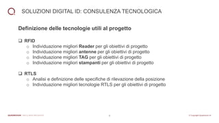 8
SOLUZIONI DIGITAL ID: CONSULENZA TECNOLOGICA
Definizione delle tecnologie utili al progetto
❑ RFID
o Individuazione migliori Reader per gli obiettivi di progetto
o Individuazione migliori antenne per gli obiettivi di progetto
o Individuazione migliori TAG per gli obiettivi di progetto
o Individuazione migliori stampanti per gli obiettivi di progetto
❑ RTLS
o Analisi e definizione delle specifiche di rilevazione della posizione
o Individuazione migliori tecnologie RTLS per gli obiettivi di progetto
 